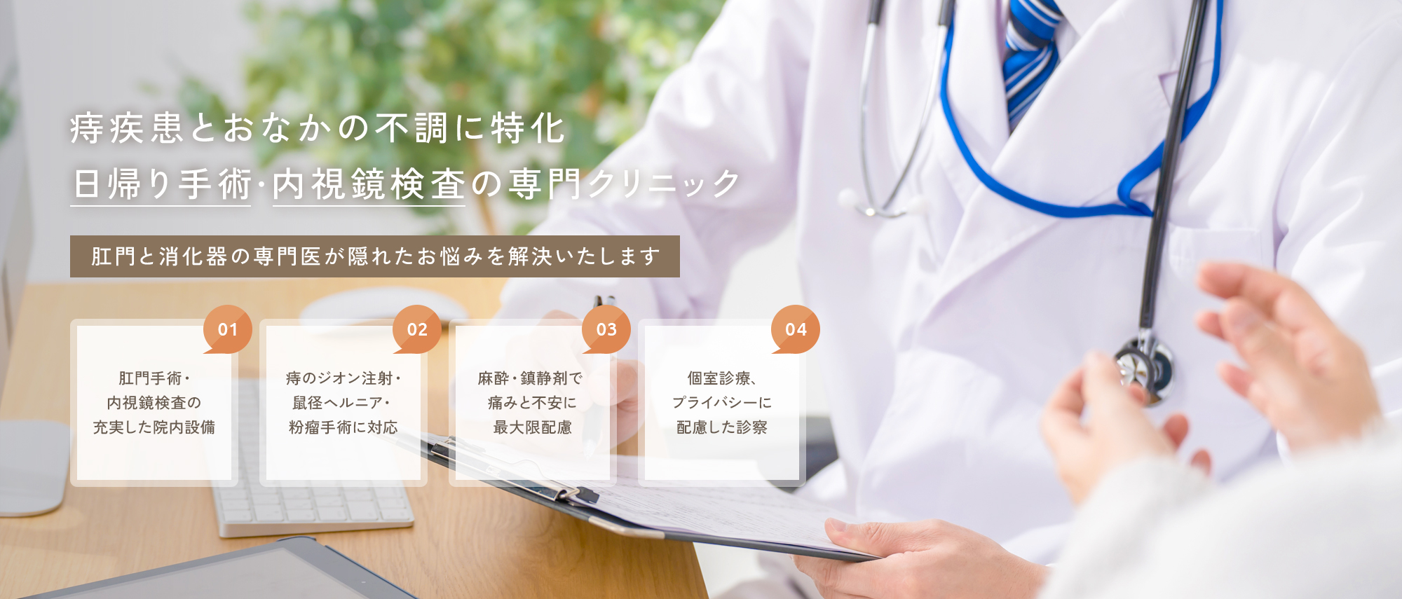 【痔疾患とおなかの不調に特化、日帰り手術・内視鏡検査の専門クリニック】肛門と消化器の専門医が隠れたお悩みを解決いたします【01|肛門手術・内視鏡検査の充実した院内設備】【02|痔のジオン注射・鼠径ヘルニア・粉瘤手術に対応】【03|麻酔・鎮静剤で痛みと不安に最大限配慮】【04|個室診療、プライバシーに配慮した診察】