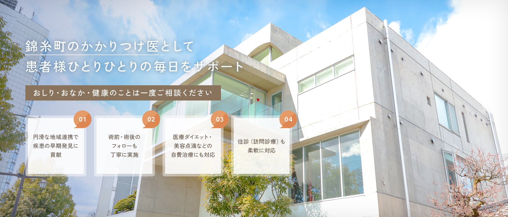 【錦糸町のかかりつけ医として患者様ひとりひとりの毎日をサポート】おしり・おなか・健康のことは一度ご相談ください【01|円滑な地域連携で疾患の早期発見に貢献】【02|術前・術後のフォローも丁寧に実施】【03|医療ダイエット・美容点滴などの自費治療にも対応】【04|往診（訪問診療）も柔軟に対応】